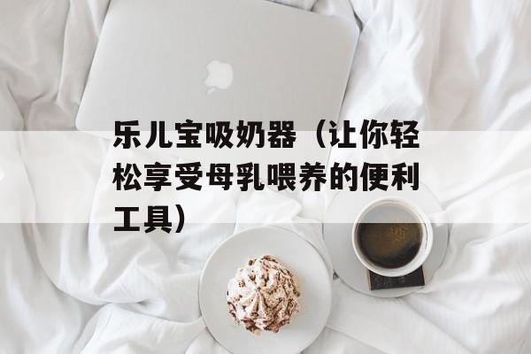 乐儿宝吸奶器（让你轻松享受母乳喂养的便利工具）-第1张图片-居家生活