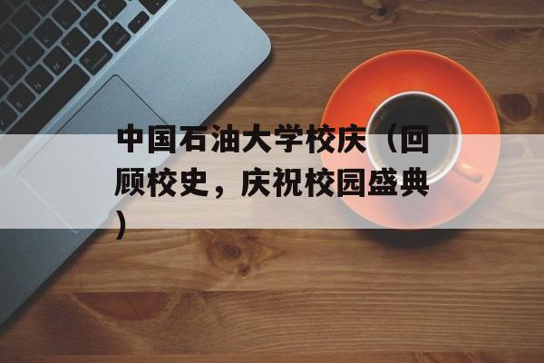 中国石油大学校庆（回顾校史，庆祝校园盛典）-第1张图片-居家生活