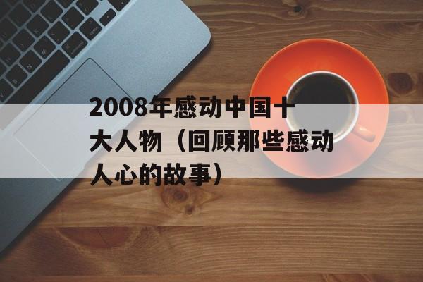 2008年感动中国十大人物（回顾那些感动人心的故事）-第1张图片-居家生活