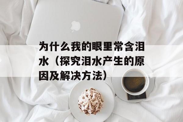 为什么我的眼里常含泪水（探究泪水产生的原因及解决方法）-第1张图片-居家生活