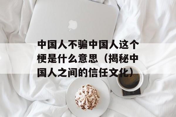 中国人不骗中国人这个梗是什么意思（揭秘中国人之间的信任文化）-第1张图片-居家生活