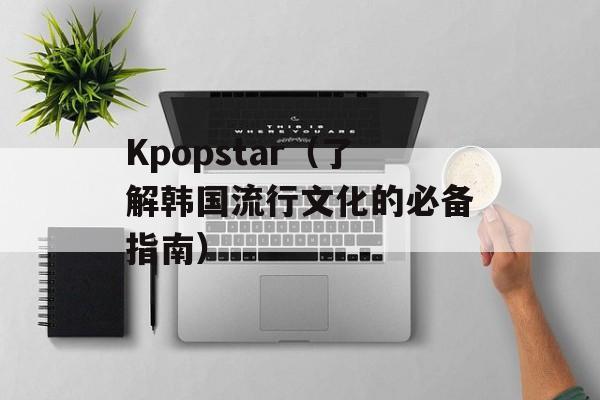 Kpopstar（了解韩国流行文化的必备指南）-第1张图片-居家生活