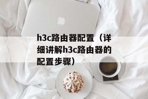 h3c路由器配置（详细讲解h3c路由器的配置步骤）-第1张图片-居家生活