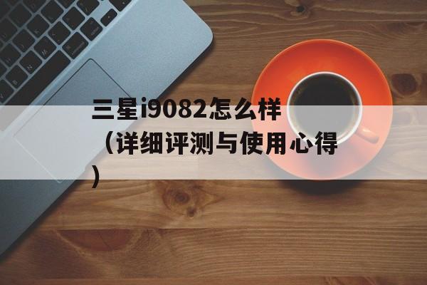 三星i9082怎么样（详细评测与使用心得）-第1张图片-居家生活