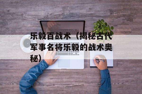 乐毅百战术（揭秘古代军事名将乐毅的战术奥秘）-第1张图片-居家生活