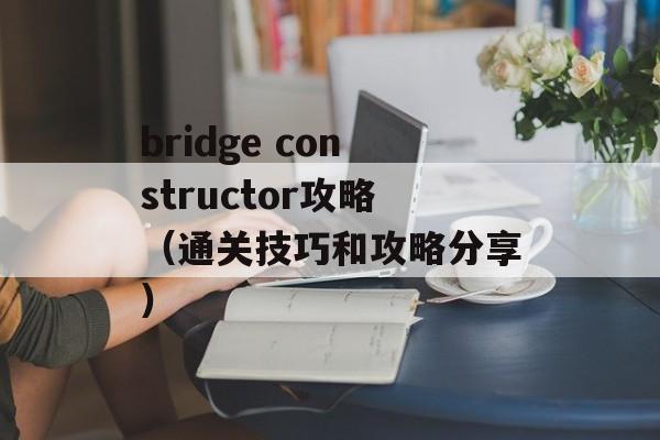 bridge constructor攻略（通关技巧和攻略分享）-第1张图片-居家生活