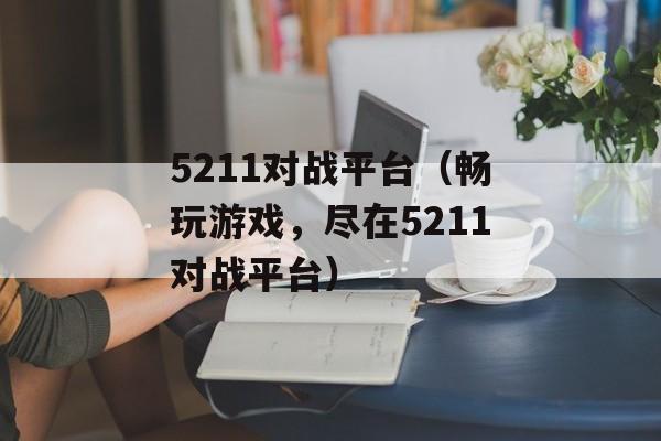 5211对战平台（畅玩游戏，尽在5211对战平台）-第1张图片-居家生活