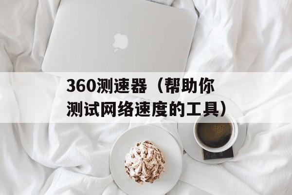 360测速器（帮助你测试网络速度的工具）-第1张图片-居家生活
