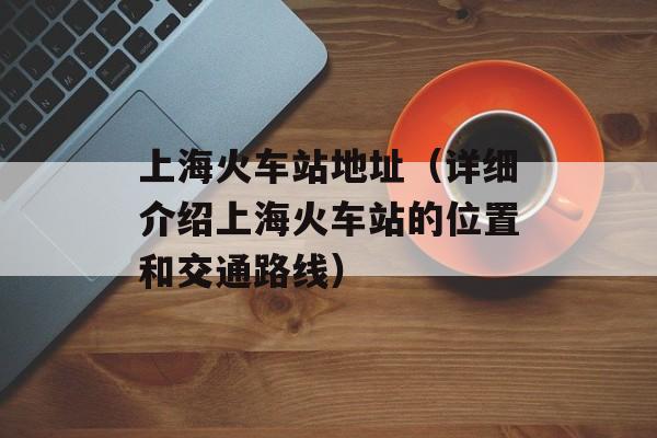上海火车站地址（详细介绍上海火车站的位置和交通路线）-第1张图片-居家生活