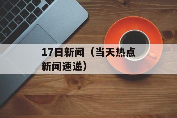 17日新闻（当天热点新闻速递）-第1张图片-居家生活