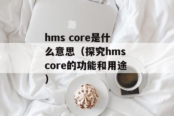 hms core是什么意思（探究hms core的功能和用途）-第1张图片-居家生活
