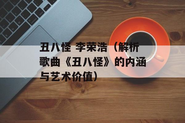 丑八怪 李荣浩（解析歌曲《丑八怪》的内涵与艺术价值）-第1张图片-居家生活