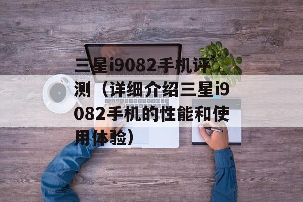 三星i9082手机评测（详细介绍三星i9082手机的性能和使用体验）-第1张图片-居家生活