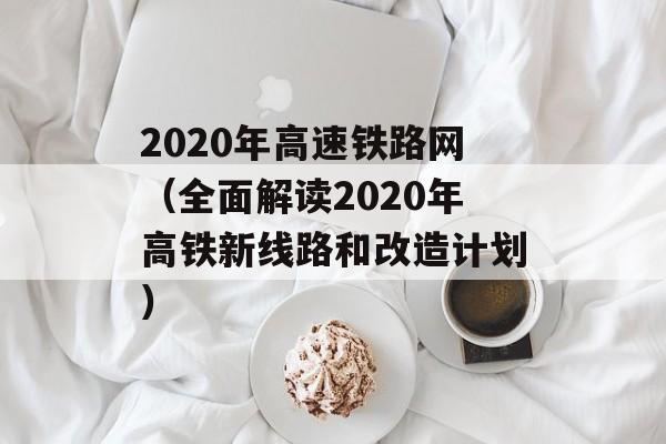 2020年高速铁路网（全面解读2020年高铁新线路和改造计划）-第1张图片-居家生活