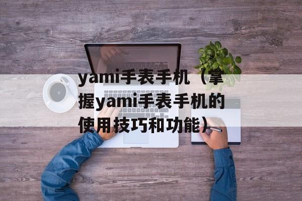 yami手表手机（掌握yami手表手机的使用技巧和功能）-第1张图片-居家生活