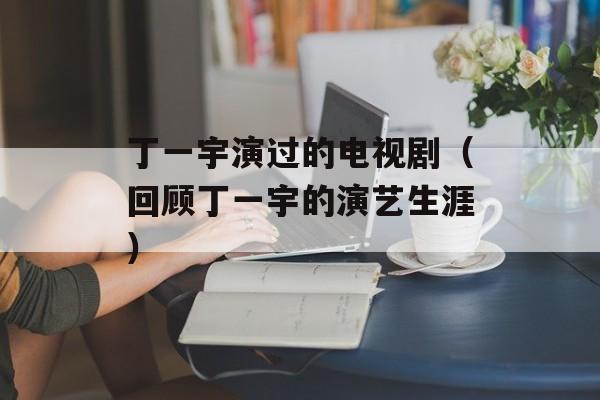 丁一宇演过的电视剧（回顾丁一宇的演艺生涯）-第1张图片-居家生活