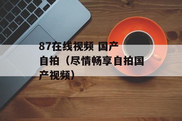 87在线视频 国产 自拍（尽情畅享自拍国产视频）-第1张图片-居家生活