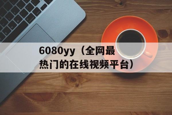6080yy（全网最热门的在线视频平台）-第1张图片-居家生活