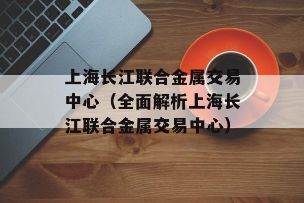 上海长江联合金属交易中心（全面解析上海长江联合金属交易中心）-第1张图片-居家生活