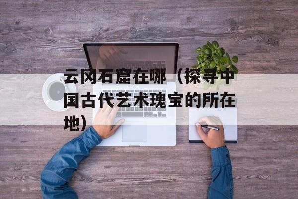云冈石窟在哪（探寻中国古代艺术瑰宝的所在地）-第1张图片-居家生活