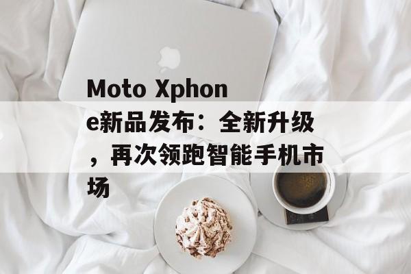 Moto Xphone新品发布：全新升级，再次领跑智能手机市场-第1张图片-居家生活
