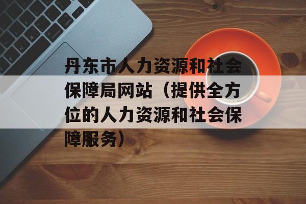 丹东市人力资源和社会保障局网站（提供全方位的人力资源和社会保障服务）-第1张图片-居家生活