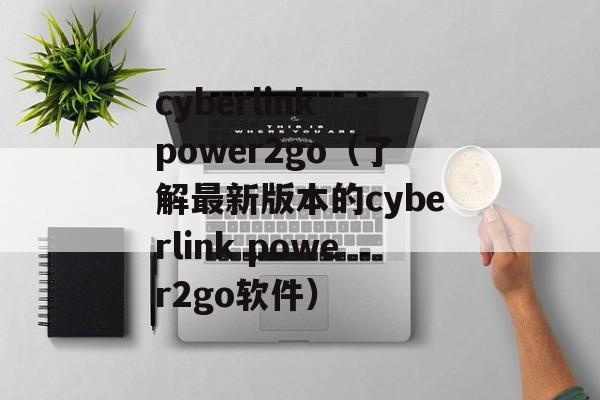 cyberlink power2go（了解最新版本的cyberlink power2go软件）-第1张图片-居家生活