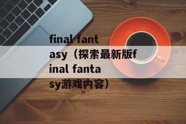 final fantasy（探索最新版final fantasy游戏内容）-第1张图片-居家生活