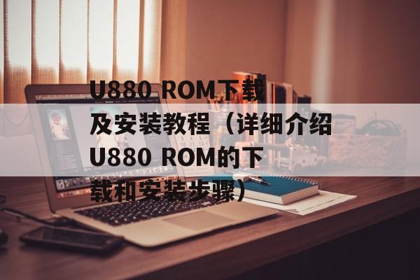 U880 ROM下载及安装教程（详细介绍U880 ROM的下载和安装步骤）-第1张图片-居家生活