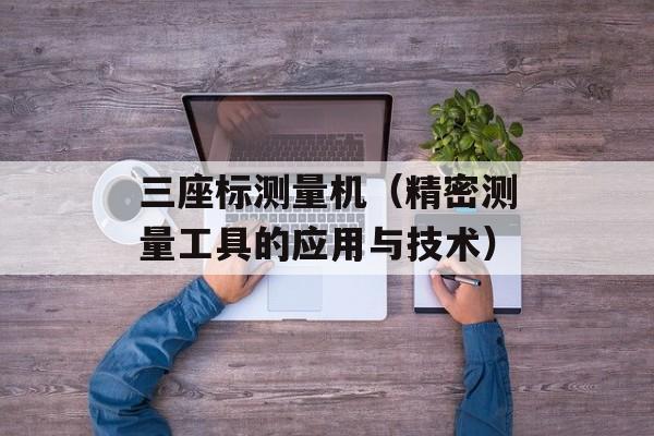 三座标测量机（精密测量工具的应用与技术）-第1张图片-居家生活