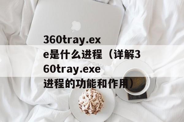 360tray.exe是什么进程（详解360tray.exe进程的功能和作用）-第1张图片-居家生活