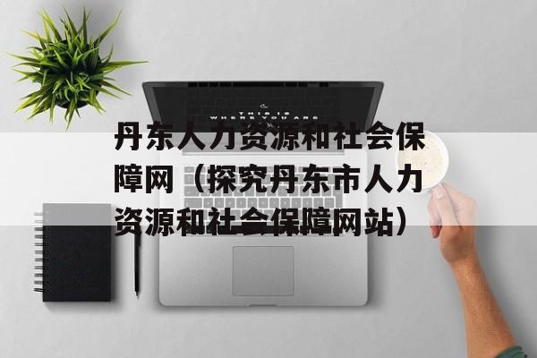 丹东人力资源和社会保障网（探究丹东市人力资源和社会保障网站）-第1张图片-居家生活