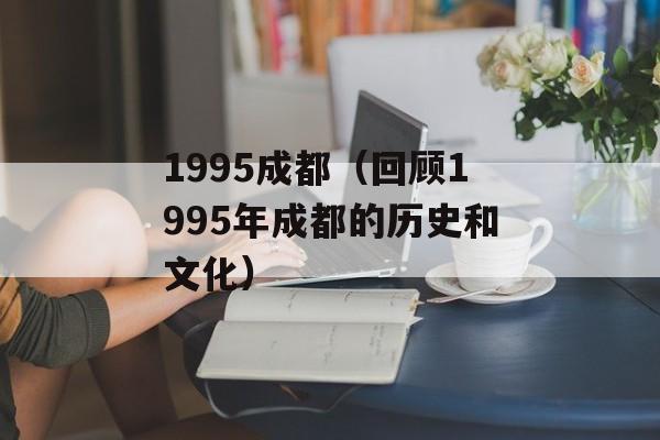 1995成都（回顾1995年成都的历史和文化）-第1张图片-居家生活