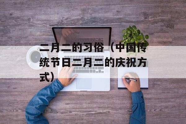 二月二的习俗（中国传统节日二月二的庆祝方式）-第1张图片-居家生活