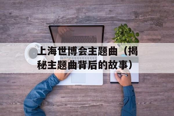 上海世博会主题曲（揭秘主题曲背后的故事）-第1张图片-居家生活