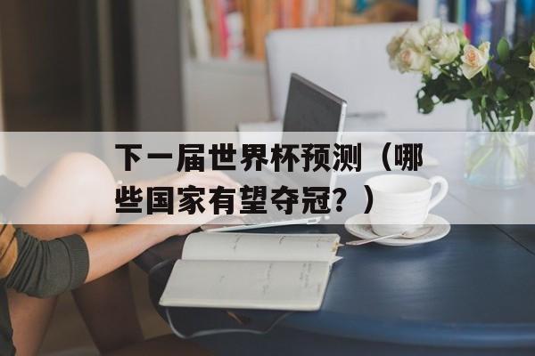 下一届世界杯预测（哪些国家有望夺冠？）-第1张图片-居家生活