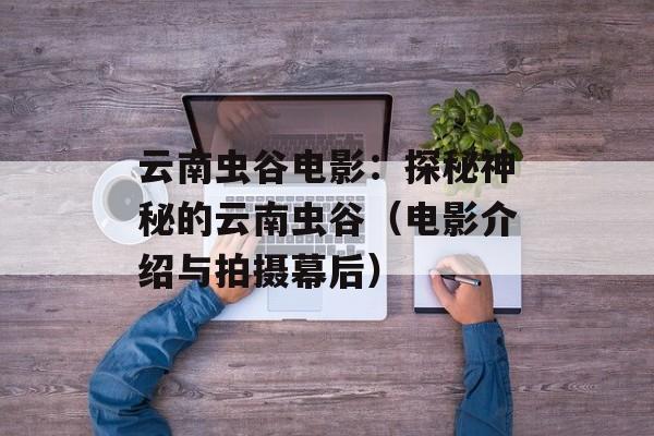 云南虫谷电影：探秘神秘的云南虫谷（电影介绍与拍摄幕后）-第1张图片-居家生活