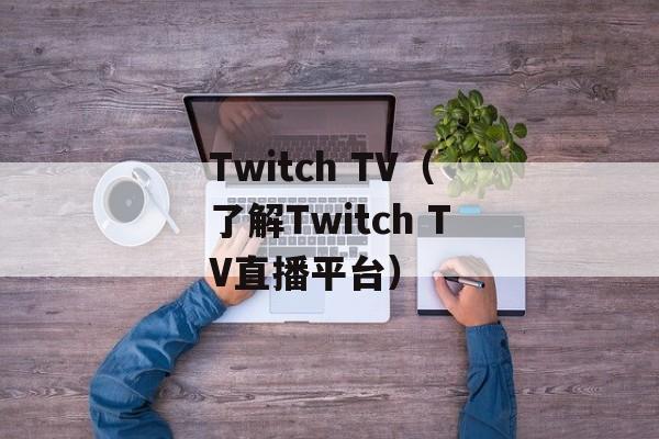 Twitch TV（了解Twitch TV直播平台）-第1张图片-居家生活