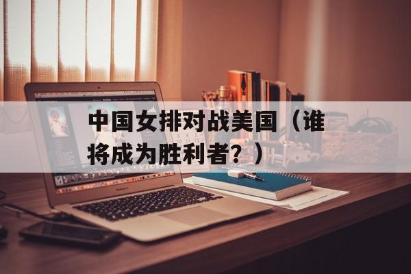 中国女排对战美国（谁将成为胜利者？）-第1张图片-居家生活