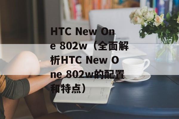 HTC New One 802w（全面解析HTC New One 802w的配置和特点）-第1张图片-居家生活