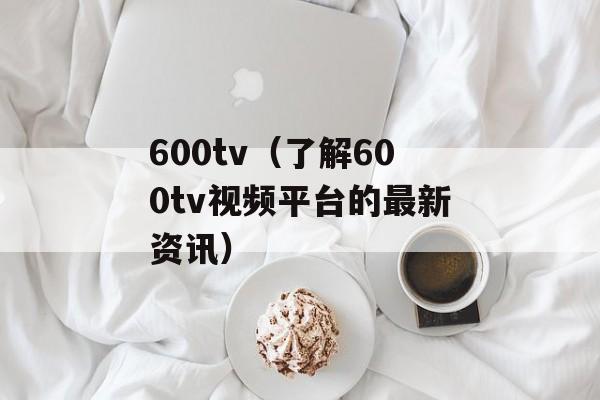 600tv（了解600tv视频平台的最新资讯）-第1张图片-居家生活