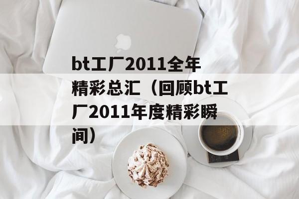 bt工厂2011全年精彩总汇（回顾bt工厂2011年度精彩瞬间）-第1张图片-居家生活