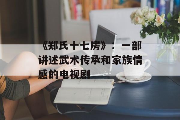《郑氏十七房》：一部讲述武术传承和家族情感的电视剧-第1张图片-居家生活