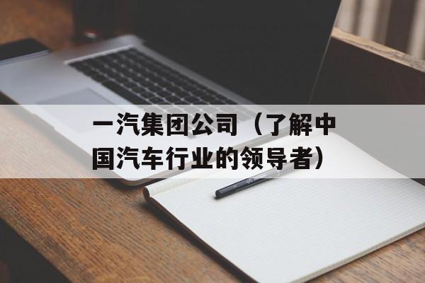 一汽集团公司（了解中国汽车行业的领导者）-第1张图片-居家生活