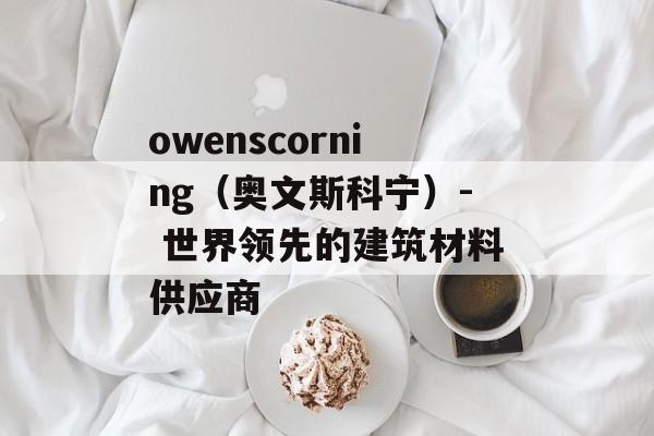 owenscorning（奥文斯科宁）- 世界领先的建筑材料供应商-第1张图片-居家生活