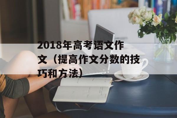2018年高考语文作文（提高作文分数的技巧和方法）-第1张图片-居家生活