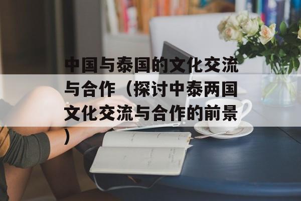 中国与泰国的文化交流与合作（探讨中泰两国文化交流与合作的前景）-第1张图片-居家生活