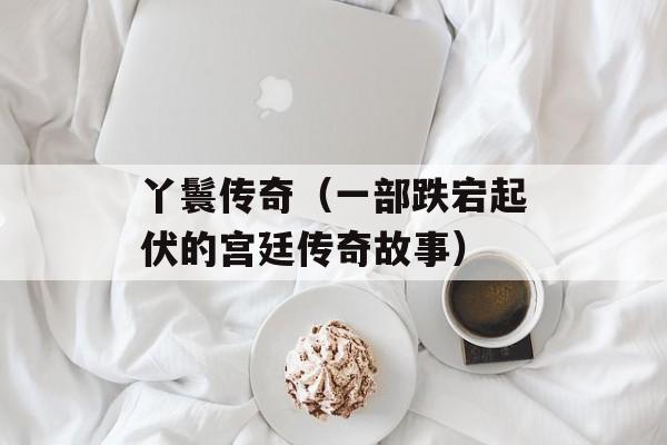 丫鬟传奇（一部跌宕起伏的宫廷传奇故事）-第1张图片-居家生活