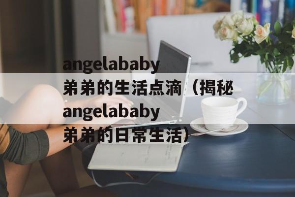angelababy弟弟的生活点滴（揭秘angelababy弟弟的日常生活）-第1张图片-居家生活