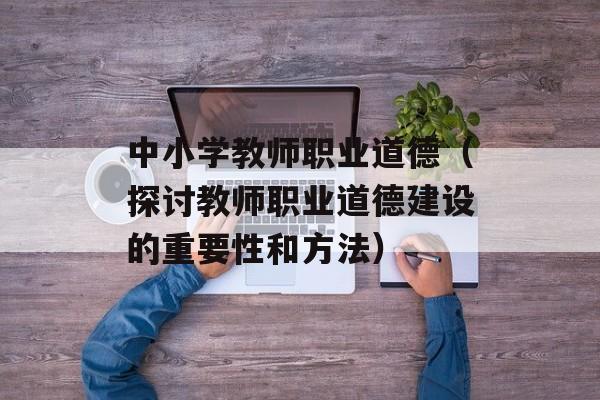 中小学教师职业道德（探讨教师职业道德建设的重要性和方法）-第1张图片-居家生活